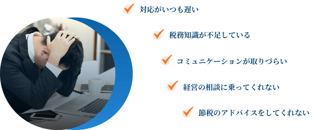 対応がいつも遅い
税務知識が不足している
コミュニケーションが取りづらい
経営の相談に乗ってくれない
節税のアドバイスをしてくれない