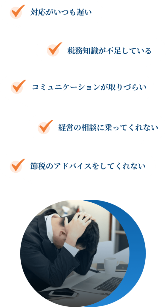 対応がいつも遅い
税務知識が不足している
コミュニケーションが取りづらい
経営の相談に乗ってくれない
節税のアドバイスをしてくれない